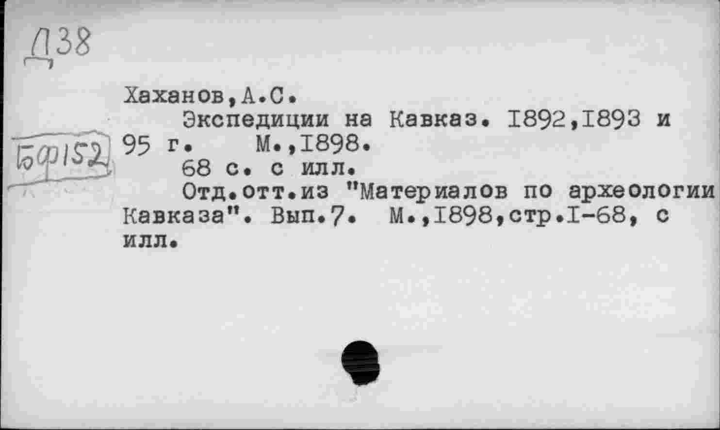 ﻿Хаханов,A.C.
Экспедиции на Кавказ. 1892,1893 и 95 г* М.,1898.
68 с. с илл.
Отд.отт.из ’’Материалов по археологии Кавказа”. Вып.7» М.,1898,стр.1-68, с илл.